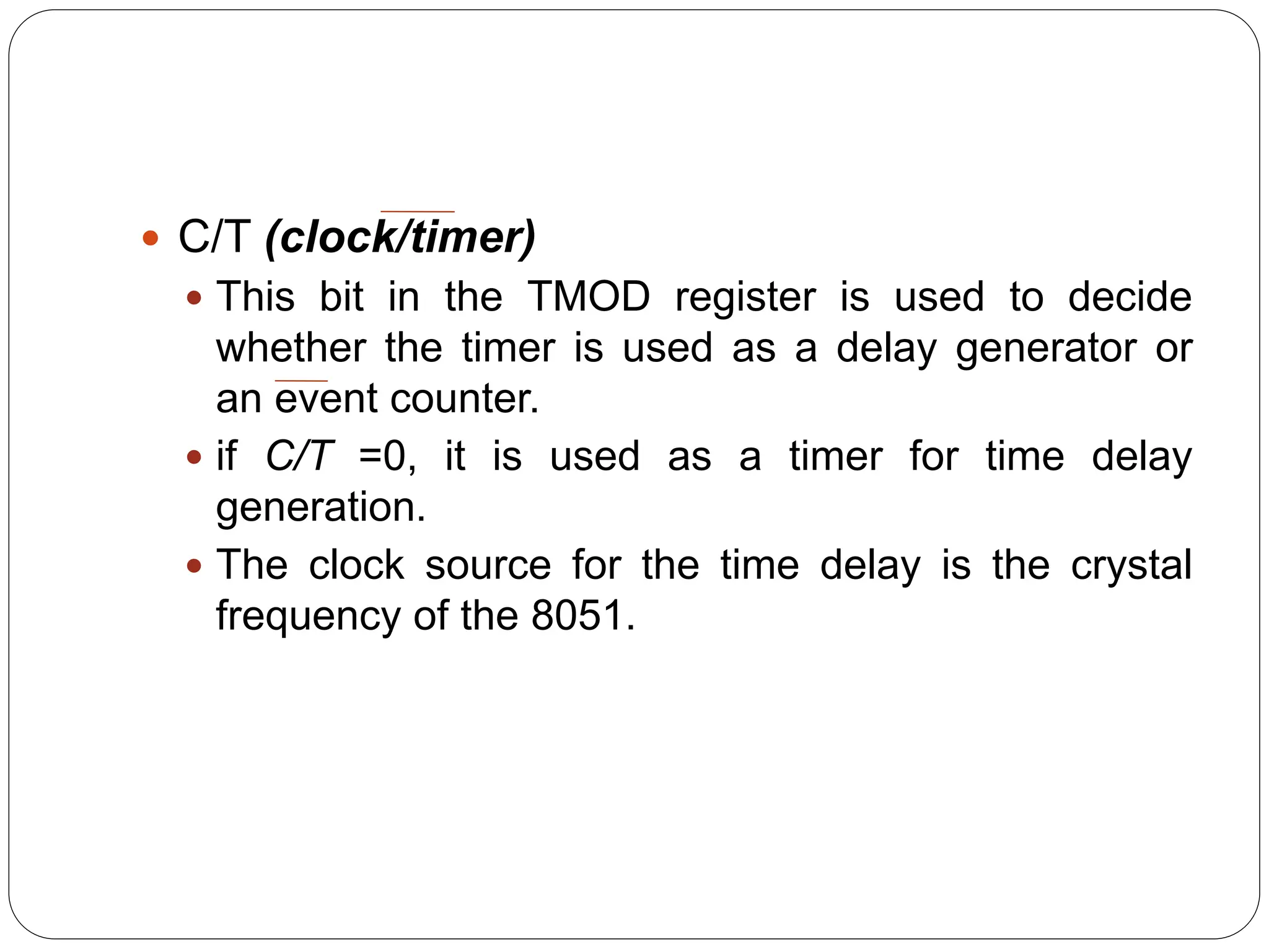  C/T (clock/timer)
 This bit in the TMOD register is used to decide
whether the timer is used as a delay generator or
an event counter.
 if C/T =0, it is used as a timer for time delay
generation.
 The clock source for the time delay is the crystal
frequency of the 8051.
 