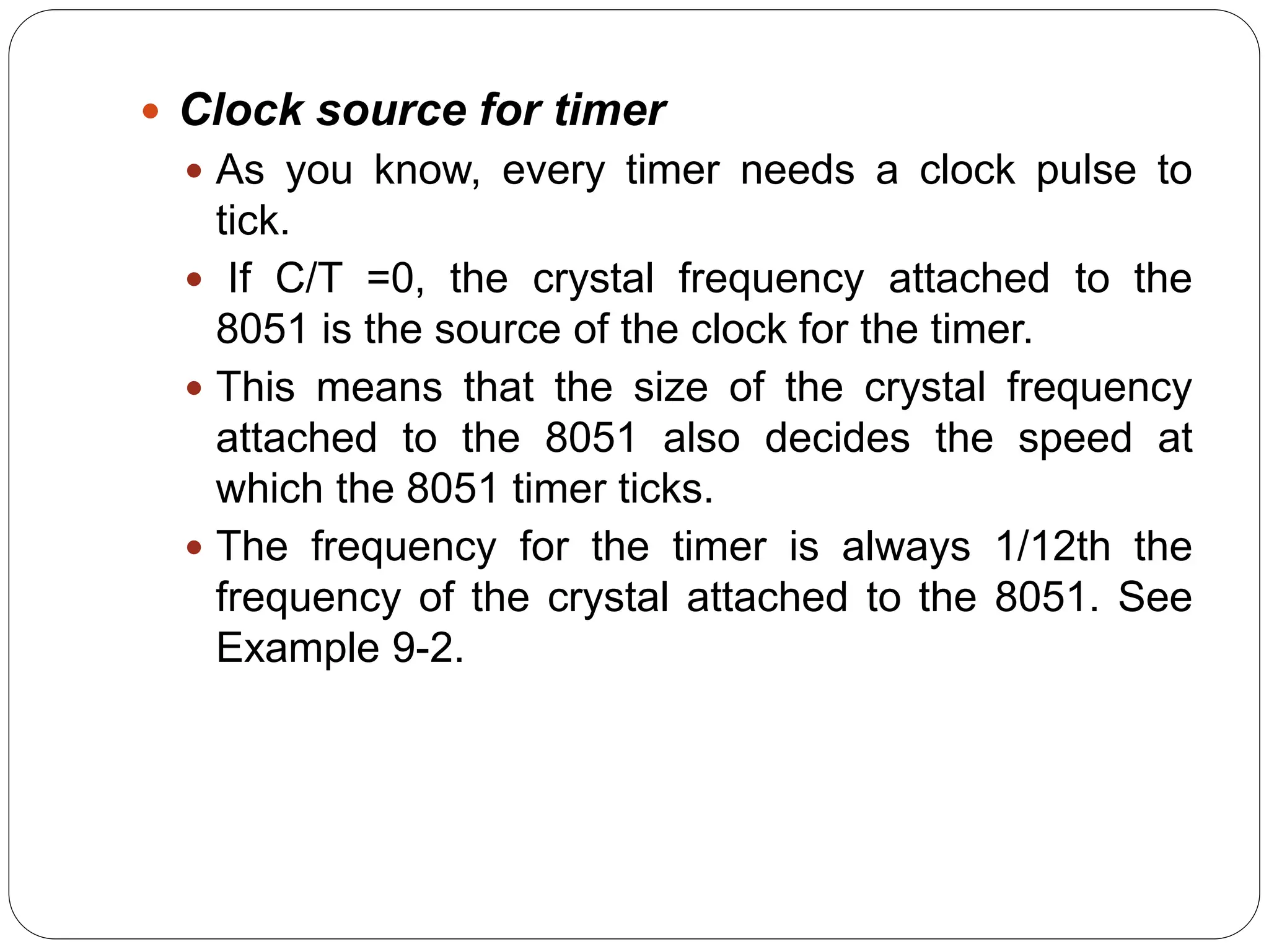  Clock source for timer
 As you know, every timer needs a clock pulse to
tick.
 If C/T =0, the crystal frequency attached to the
8051 is the source of the clock for the timer.
 This means that the size of the crystal frequency
attached to the 8051 also decides the speed at
which the 8051 timer ticks.
 The frequency for the timer is always 1/12th the
frequency of the crystal attached to the 8051. See
Example 9-2.
 