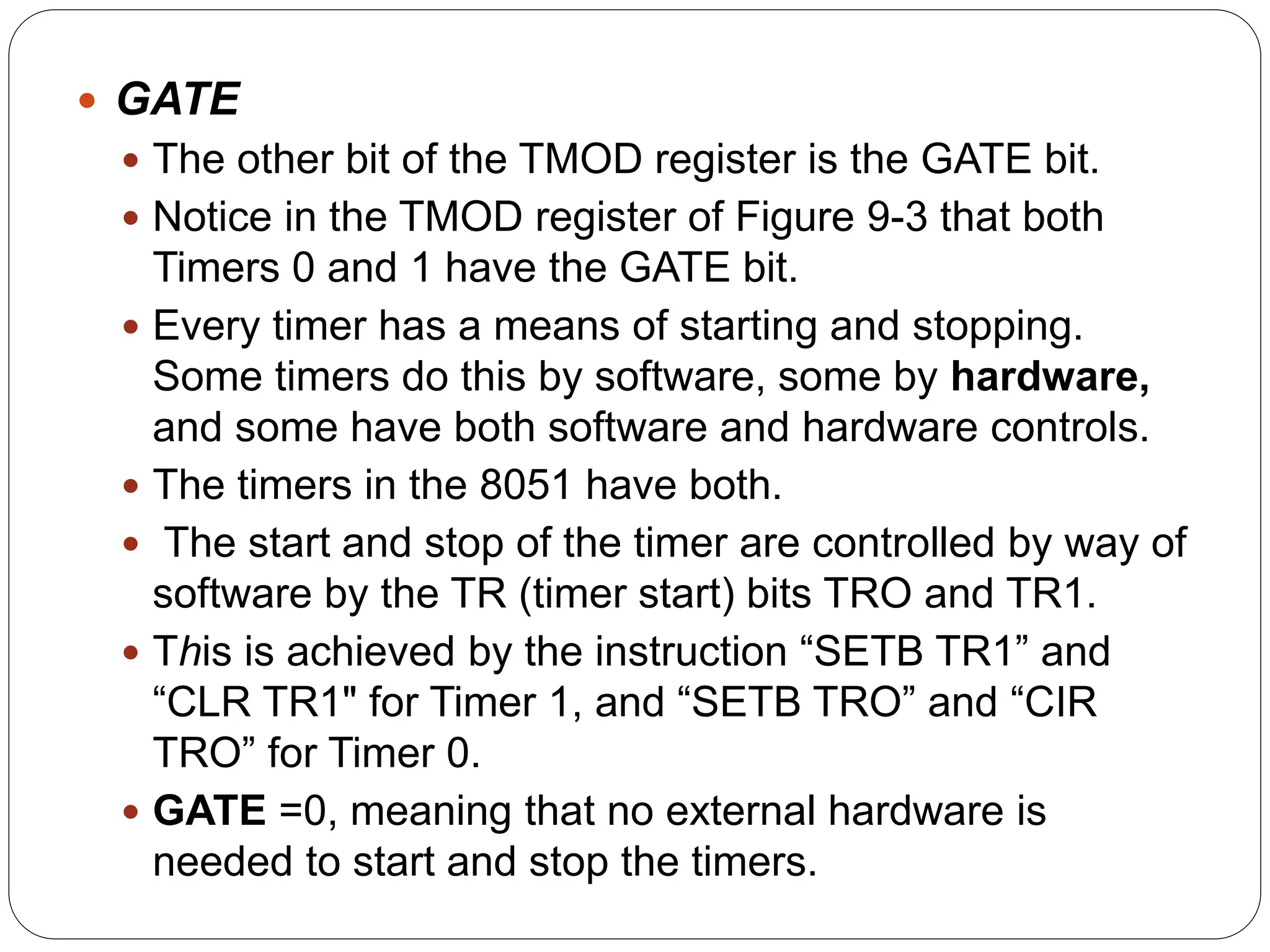  GATE
 The other bit of the TMOD register is the GATE bit.
 Notice in the TMOD register of Figure 9-3 that both
Timers 0 and 1 have the GATE bit.
 Every timer has a means of starting and stopping.
Some timers do this by software, some by hardware,
and some have both software and hardware controls.
 The timers in the 8051 have both.
 The start and stop of the timer are controlled by way of
software by the TR (timer start) bits TRO and TR1.
 This is achieved by the instruction “SETB TR1” and
“CLR TR1" for Timer 1, and “SETB TRO” and “CIR
TRO” for Timer 0.
 GATE =0, meaning that no external hardware is
needed to start and stop the timers.
 