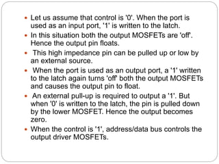  Let us assume that control is '0'. When the port is
used as an input port, '1' is written to the latch.
 In this situation both the output MOSFETs are 'off'.
Hence the output pin floats.
 This high impedance pin can be pulled up or low by
an external source.
 When the port is used as an output port, a '1' written
to the latch again turns 'off' both the output MOSFETs
and causes the output pin to float.
 An external pull-up is required to output a '1'. But
when '0' is written to the latch, the pin is pulled down
by the lower MOSFET. Hence the output becomes
zero.
 When the control is '1', address/data bus controls the
output driver MOSFETs.
 