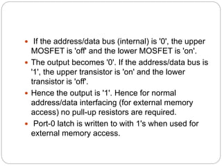  If the address/data bus (internal) is '0', the upper
MOSFET is 'off' and the lower MOSFET is 'on'.
 The output becomes '0'. If the address/data bus is
'1', the upper transistor is 'on' and the lower
transistor is 'off'.
 Hence the output is '1'. Hence for normal
address/data interfacing (for external memory
access) no pull-up resistors are required.
 Port-0 latch is written to with 1's when used for
external memory access.
 