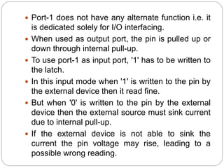 Port-1 does not have any alternate function i.e. it
is dedicated solely for I/O interfacing.
 When used as output port, the pin is pulled up or
down through internal pull-up.
 To use port-1 as input port, '1' has to be written to
the latch.
 In this input mode when '1' is written to the pin by
the external device then it read fine.
 But when '0' is written to the pin by the external
device then the external source must sink current
due to internal pull-up.
 If the external device is not able to sink the
current the pin voltage may rise, leading to a
possible wrong reading.
 