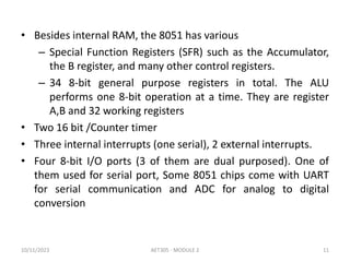• Besides internal RAM, the 8051 has various
– Special Function Registers (SFR) such as the Accumulator,
the B register, and many other control registers.
– 34 8-bit general purpose registers in total. The ALU
performs one 8-bit operation at a time. They are register
A,B and 32 working registers
• Two 16 bit /Counter timer
• Three internal interrupts (one serial), 2 external interrupts.
• Four 8-bit I/O ports (3 of them are dual purposed). One of
them used for serial port, Some 8051 chips come with UART
for serial communication and ADC for analog to digital
conversion
10/11/2023 AET305 - MODULE 2 11
 
