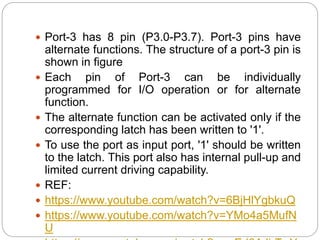  Port-3 has 8 pin (P3.0-P3.7). Port-3 pins have
alternate functions. The structure of a port-3 pin is
shown in figure
 Each pin of Port-3 can be individually
programmed for I/O operation or for alternate
function.
 The alternate function can be activated only if the
corresponding latch has been written to '1'.
 To use the port as input port, '1' should be written
to the latch. This port also has internal pull-up and
limited current driving capability.
 REF:
 https://www.youtube.com/watch?v=6BjHlYgbkuQ
 https://www.youtube.com/watch?v=YMo4a5MufN
U
 