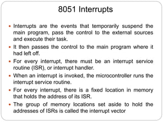 8051 Interrupts
 Interrupts are the events that temporarily suspend the
main program, pass the control to the external sources
and execute their task.
 It then passes the control to the main program where it
had left off.
 For every interrupt, there must be an interrupt service
routine (ISR), or interrupt handler.
 When an interrupt is invoked, the microcontroller runs the
interrupt service routine.
 For every interrupt, there is a fixed location in memory
that holds the address of its ISR.
 The group of memory locations set aside to hold the
addresses of ISRs is called the interrupt vector
 