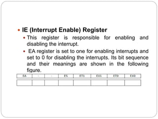  IE (Interrupt Enable) Register
 This register is responsible for enabling and
disabling the interrupt.
 EA register is set to one for enabling interrupts and
set to 0 for disabling the interrupts. Its bit sequence
and their meanings are shown in the following
figure.
 