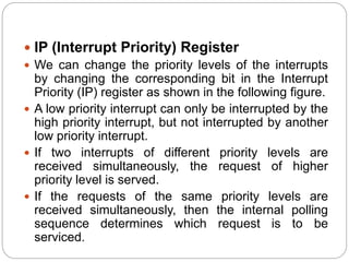  IP (Interrupt Priority) Register
 We can change the priority levels of the interrupts
by changing the corresponding bit in the Interrupt
Priority (IP) register as shown in the following figure.
 A low priority interrupt can only be interrupted by the
high priority interrupt, but not interrupted by another
low priority interrupt.
 If two interrupts of different priority levels are
received simultaneously, the request of higher
priority level is served.
 If the requests of the same priority levels are
received simultaneously, then the internal polling
sequence determines which request is to be
serviced.
 
