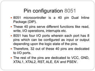 Pin configuration 8051
 8051 microcontroller is a 40 pin Dual Inline
Package (DIP).
 These 40 pins serve different functions like read,
write, I/O operations, interrupts etc.
 8051 has four I/O ports wherein each port has 8
pins which can be configured as input or output
depending upon the logic state of the pins.
 Therefore, 32 out of these 40 pins are dedicated
to I/O ports.
 The rest of the pins are dedicated to VCC, GND,
XTAL1, XTAL2, RST, ALE, EA’ and PSEN’.
 