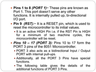  Pins 1 to 8 (PORT 1)− These pins are known as
Port 1. This port doesn’t serve any other
functions. It is internally pulled up, bi-directional
I/O port.
 Pin 9 (RST):− It is a RESET pin, which is used to
reset the microcontroller to its initial values.
 It is an active HIGH Pin i.e. if the RST Pin is HIGH
for a minimum of two machine cycles, the
microcontroller will be reset.
 Pins 10 – 17 (PORT 3): Pins 10 to 17 form the
PORT 3 pins of the 8051 Microcontroller.
 PORT 3 also acts as a bidirectional Input / Output
PORT with internal pull-ups.
 Additionally, all the PORT 3 Pins have special
functions.
 The following table gives the details of the
additional functions of PORT 3 Pins.
 