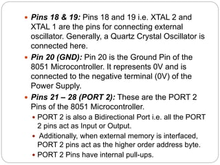  Pins 18 & 19: Pins 18 and 19 i.e. XTAL 2 and
XTAL 1 are the pins for connecting external
oscillator. Generally, a Quartz Crystal Oscillator is
connected here.
 Pin 20 (GND): Pin 20 is the Ground Pin of the
8051 Microcontroller. It represents 0V and is
connected to the negative terminal (0V) of the
Power Supply.
 Pins 21 – 28 (PORT 2): These are the PORT 2
Pins of the 8051 Microcontroller.
 PORT 2 is also a Bidirectional Port i.e. all the PORT
2 pins act as Input or Output.
 Additionally, when external memory is interfaced,
PORT 2 pins act as the higher order address byte.
 PORT 2 Pins have internal pull-ups.
 