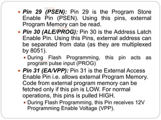  Pin 29 (PSEN): Pin 29 is the Program Store
Enable Pin (PSEN). Using this pins, external
Program Memory can be read.
 Pin 30 (ALE/PROG): Pin 30 is the Address Latch
Enable Pin. Using this Pins, external address can
be separated from data (as they are multiplexed
by 8051).
 During Flash Programming, this pin acts as
program pulse input (PROG)
 Pin 31 (EA/VPP): Pin 31 is the External Access
Enable Pin i.e. allows external Program Memory.
Code from external program memory can be
fetched only if this pin is LOW. For normal
operations, this pins is pulled HIGH.
 During Flash Programming, this Pin receives 12V
Programming Enable Voltage (VPP).
 