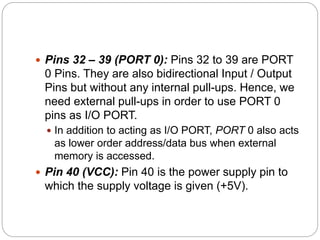 Pins 32 – 39 (PORT 0): Pins 32 to 39 are PORT
0 Pins. They are also bidirectional Input / Output
Pins but without any internal pull-ups. Hence, we
need external pull-ups in order to use PORT 0
pins as I/O PORT.
 In addition to acting as I/O PORT, PORT 0 also acts
as lower order address/data bus when external
memory is accessed.
 Pin 40 (VCC): Pin 40 is the power supply pin to
which the supply voltage is given (+5V).
 