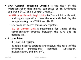 • CPU (Central Processing Unit):-It is the heart of the
Microcontroller that mainly comprises of an Arithmetic
Logic Unit (ALU) and a Control Unit (CU)
– ALU or Arithmetic Logic Unit:- Performs 8 bit arithmetic
and logical operations over the operands held by the
temporary registers TMP1 and TMP2.
– Users cannot access temporary registers.
– CU or Control Unit is responsible for timing of the
communication process between the CPU and its
peripherals.
• Accumulator:
– It is an 8-bit register.
– It holds a source operand and receives the result of the
arithmetic instructions (addition, subtraction,
multiplication, and division).
10/11/2023 AET305 - MODULE 2 22
 
