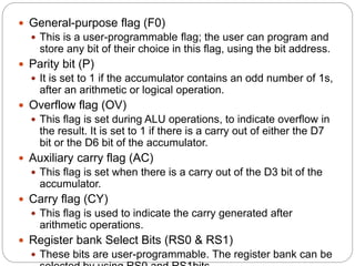  General-purpose flag (F0)
 This is a user-programmable flag; the user can program and
store any bit of their choice in this flag, using the bit address.
 Parity bit (P)
 It is set to 1 if the accumulator contains an odd number of 1s,
after an arithmetic or logical operation.
 Overflow flag (OV)
 This flag is set during ALU operations, to indicate overflow in
the result. It is set to 1 if there is a carry out of either the D7
bit or the D6 bit of the accumulator.
 Auxiliary carry flag (AC)
 This flag is set when there is a carry out of the D3 bit of the
accumulator.
 Carry flag (CY)
 This flag is used to indicate the carry generated after
arithmetic operations.
 Register bank Select Bits (RS0 & RS1)
 These bits are user-programmable. The register bank can be
 
