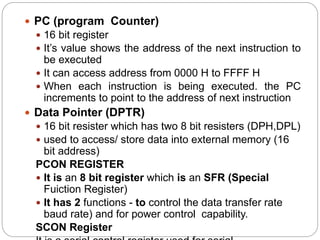  PC (program Counter)
 16 bit register
 It’s value shows the address of the next instruction to
be executed
 It can access address from 0000 H to FFFF H
 When each instruction is being executed. the PC
increments to point to the address of next instruction
 Data Pointer (DPTR)
 16 bit resister which has two 8 bit resisters (DPH,DPL)
 used to access/ store data into external memory (16
bit address)
PCON REGISTER
 It is an 8 bit register which is an SFR (Special
Fuiction Register)
 It has 2 functions - to control the data transfer rate
baud rate) and for power control capability.
SCON Register
 