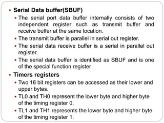  Serial Data buffer(SBUF)
 The serial port data buffer internally consists of two
independent register such as transmit buffer and
receive buffer at the same location.
 The transmit buffer is parallel in serial out register.
 The serial data receive buffer is a serial in parallel out
register.
 The serial data buffer is identified as SBUF and is one
of the special function register
 Timers registers
 Two 16 bit registers can be accessed as their lower and
upper bytes.
 TL0 and TH0 represent the lower byte and higher byte
of the timing register 0.
 TL1 and TH1 represents the lower byte and higher byte
of the timing register 1.
 