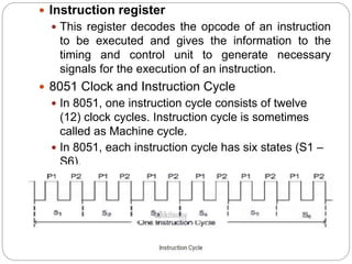  Instruction register
 This register decodes the opcode of an instruction
to be executed and gives the information to the
timing and control unit to generate necessary
signals for the execution of an instruction.
 8051 Clock and Instruction Cycle
 In 8051, one instruction cycle consists of twelve
(12) clock cycles. Instruction cycle is sometimes
called as Machine cycle.
 In 8051, each instruction cycle has six states (S1 –
S6).
 Each state has two pulses (P1 and P2).

 