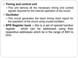  Timing and control unit
 This unit derives all the necessary timing and control
signals required for the internal operation of the circuit.
 Oscillator
 This circuit generates the basic timing clock signal for
the operation of the circuit using crystal oscillator.
 SFR Register bank :- this is a set of special function
register , which can be addressed using their
respective addresses which lie in the range of 80H to
FFH
 
