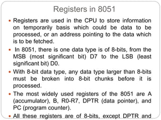Registers in 8051
 Registers are used in the CPU to store information
on temporarily basis which could be data to be
processed, or an address pointing to the data which
is to be fetched.
 In 8051, there is one data type is of 8-bits, from the
MSB (most significant bit) D7 to the LSB (least
significant bit) D0.
 With 8-bit data type, any data type larger than 8-bits
must be broken into 8-bit chunks before it is
processed.
 The most widely used registers of the 8051 are A
(accumulator), B, R0-R7, DPTR (data pointer), and
PC (program counter).
 All these registers are of 8-bits, except DPTR and
 