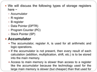  We will discuss the following types of storage registers
here −
• Accumulator
• R register
• B register
• Data Pointer (DPTR)
• Program Counter (PC)
• Stack Pointer (SP)
 Accumulator
 The accumulator, register A, is used for all arithmetic and
logic operations.
 If the accumulator is not present, then every result of each
calculation (addition, multiplication, shift, etc.) is to be stored
into the main memory.
 Access to main memory is slower than access to a register
like the accumulator because the technology used for the
large main memory is slower (but cheaper) than that used for
 