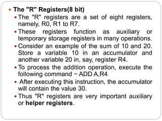  The "R" Registers(8 bit)
 The "R" registers are a set of eight registers,
namely, R0, R1 to R7.
 These registers function as auxiliary or
temporary storage registers in many operations.
 Consider an example of the sum of 10 and 20.
Store a variable 10 in an accumulator and
another variable 20 in, say, register R4.
 To process the addition operation, execute the
following command − ADD A,R4
 After executing this instruction, the accumulator
will contain the value 30.
 Thus "R" registers are very important auxiliary
or helper registers.
 