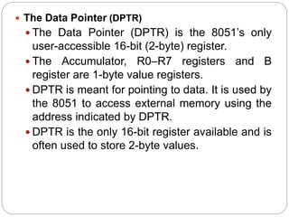  The Data Pointer (DPTR)
 The Data Pointer (DPTR) is the 8051’s only
user-accessible 16-bit (2-byte) register.
 The Accumulator, R0–R7 registers and B
register are 1-byte value registers.
 DPTR is meant for pointing to data. It is used by
the 8051 to access external memory using the
address indicated by DPTR.
 DPTR is the only 16-bit register available and is
often used to store 2-byte values.
 