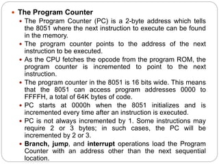 The Program Counter
 The Program Counter (PC) is a 2-byte address which tells
the 8051 where the next instruction to execute can be found
in the memory.
 The program counter points to the address of the next
instruction to be executed.
 As the CPU fetches the opcode from the program ROM, the
program counter is incremented to point to the next
instruction.
 The program counter in the 8051 is 16 bits wide. This means
that the 8051 can access program addresses 0000 to
FFFFH, a total of 64K bytes of code.
 PC starts at 0000h when the 8051 initializes and is
incremented every time after an instruction is executed.
 PC is not always incremented by 1. Some instructions may
require 2 or 3 bytes; in such cases, the PC will be
incremented by 2 or 3.
 Branch, jump, and interrupt operations load the Program
Counter with an address other than the next sequential
location.
 
