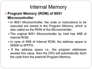 Internal Memory
 Program Memory (ROM) of 8051
Microcontroller
 In 8051 Microcontroller, the code or instructions to be
executed are stored in the Program Memory, which is
also called as the ROM of the Microcontroller.
 The original 8051 Microcontroller by Intel has 4KB of
internal ROM.
 In case of 4KB of Internal ROM, the address space is
0000H to 0FFFH.
 If the address space i.e., the program addresses
exceed this value, then the CPU will automatically fetch
the code from the external Program Memory.
 