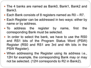  The 4 banks are named as Bank0, Bank1, Bank2 and
Bank3.
 Each Bank consists of 8 registers named as R0 – R7.
 Each Register can be addressed in two ways: either by
name or by address.
 To address the register by name, first the
corresponding Bank must be selected.
 In order to select the bank, we have to use the RS0
and RS1 bits of the Program Status Word (PSW)
Register (RS0 and RS1 are 3rd and 4th bits in the
PSW Register).
 When addressing the Register using its address i.e.,
12H for example, the corresponding Bank may or may
not be selected. (12H corresponds to R2 in Bank2).
 