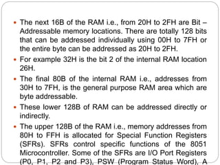  The next 16B of the RAM i.e., from 20H to 2FH are Bit –
Addressable memory locations. There are totally 128 bits
that can be addressed individually using 00H to 7FH or
the entire byte can be addressed as 20H to 2FH.
 For example 32H is the bit 2 of the internal RAM location
26H.
 The final 80B of the internal RAM i.e., addresses from
30H to 7FH, is the general purpose RAM area which are
byte addressable.
 These lower 128B of RAM can be addressed directly or
indirectly.
 The upper 128B of the RAM i.e., memory addresses from
80H to FFH is allocated for Special Function Registers
(SFRs). SFRs control specific functions of the 8051
Microcontroller. Some of the SFRs are I/O Port Registers
(P0, P1, P2 and P3), PSW (Program Status Word), A
 