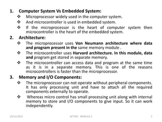 1. Computer System Vs Embedded System:
 Microprocessor widely used in the computer system.
 And microcontroller is used in embedded system.
 If the microprocessor is the heart of computer system then
microcontroller is the heart of the embedded system.
2. Architecture:
 The microprocessor uses Von Neumann architecture where data
and program present in the same memory module .
 The microcontroller uses Harvard architecture. In this module, data
and program get stored in separate memory.
 The microcontroller can access data and program at the same time
as it is in a separate memory. This is one of the reasons
microcontrollers is faster than the microprocessor.
3. Memory and I/O Components:
 The microprocessor can not operate without peripheral components.
It has only processing unit and have to attach all the required
components externally to operate.
 Whereas micro control has small processing unit along with internal
memory to store and I/O components to give input. So it can work
independently.
10/11/2023 AET305 - MODULE 2 5
 
