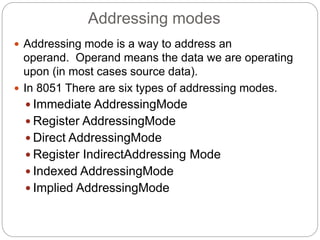 Addressing modes
 Addressing mode is a way to address an
operand. Operand means the data we are operating
upon (in most cases source data).
 In 8051 There are six types of addressing modes.
 Immediate AddressingMode
 Register AddressingMode
 Direct AddressingMode
 Register IndirectAddressing Mode
 Indexed AddressingMode
 Implied AddressingMode
 