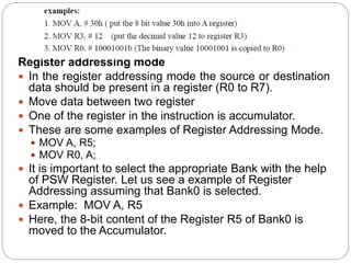 Register addressing mode
 In the register addressing mode the source or destination
data should be present in a register (R0 to R7).
 Move data between two register
 One of the register in the instruction is accumulator.
 These are some examples of Register Addressing Mode.
 MOV A, R5;
 MOV R0, A;
 It is important to select the appropriate Bank with the help
of PSW Register. Let us see a example of Register
Addressing assuming that Bank0 is selected.
 Example: MOV A, R5
 Here, the 8-bit content of the Register R5 of Bank0 is
moved to the Accumulator.
 