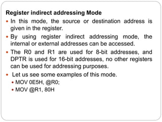 Register indirect addressing Mode
 In this mode, the source or destination address is
given in the register.
 By using register indirect addressing mode, the
internal or external addresses can be accessed.
 The R0 and R1 are used for 8-bit addresses, and
DPTR is used for 16-bit addresses, no other registers
can be used for addressing purposes.
 Let us see some examples of this mode.
 MOV 0E5H, @R0;
 MOV @R1, 80H
 