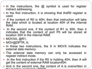  In the instructions, the @ symbol is used for register
indirect addressing.
 In the first instruction, it is showing that theR0 register is
used.
 If the content of R0 is 40H, then that instruction will take
the data which is located at location 40H of the internal
RAM.
 In the second one, if the content of R1 is 30H, then it
indicates that the content of port P0 will be stored at
location 30H in the internal RAM.
 MOVXA, @R1;
 MOV@DPTR, A;
 In these two instructions, the X in MOVX indicates the
external data memory.
 The external data memory can only be accessed in
register indirect mode.
 In the first instruction if the R0 is holding 40H, then A will
get the content of external RAM location40H.
 And in the second one, the content of A is overwritten in
 
