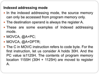 Indexed addressing mode
 In the indexed addressing mode, the source memory
can only be accessed from program memory only.
 The destination operand is always the register A.
 These are some examples of Indexed addressing
mode.
 MOVCA, @A+PC;
 MOVCA, @A+DPTR;
 The C in MOVC instruction refers to code byte. For the
first instruction, let us consider A holds 30H. And the
PC value is1125H. The contents of program memory
location 1155H (30H + 1125H) are moved to register
A.
 