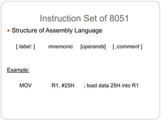 Instruction Set of 8051
 Structure of Assembly Language
[ label: ] mnemonic [operands] [ ;comment ]
Example:
MOV R1, #25H ; load data 25H into R1
 