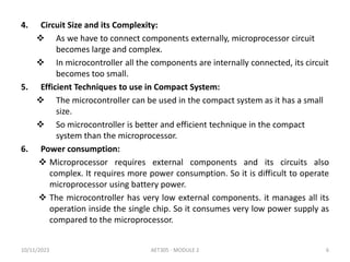 4. Circuit Size and its Complexity:
 As we have to connect components externally, microprocessor circuit
becomes large and complex.
 In microcontroller all the components are internally connected, its circuit
becomes too small.
5. Efficient Techniques to use in Compact System:
 The microcontroller can be used in the compact system as it has a small
size.
 So microcontroller is better and efficient technique in the compact
system than the microprocessor.
6. Power consumption:
 Microprocessor requires external components and its circuits also
complex. It requires more power consumption. So it is difficult to operate
microprocessor using battery power.
 The microcontroller has very low external components. it manages all its
operation inside the single chip. So it consumes very low power supply as
compared to the microprocessor.
10/11/2023 AET305 - MODULE 2 6
 
