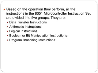  Based on the operation they perform, all the
instructions in the 8051 Microcontroller Instruction Set
are divided into five groups. They are:
 Data Transfer Instructions
 Arithmetic Instructions
 Logical Instructions
 Boolean or Bit Manipulation Instructions
 Program Branching Instructions
 