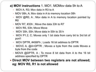 a) MOV instructions 1. MO1. MOMov data 5h to A
 MOV A, R3; Mov data in R3 to A
 MOV 08h, A; Mov data in A to memory location 08h
 MOV @R0, A ; Mov data in A to memory location pointed by
R0
 MOV R7, #33h ; Move the data 33h to R7
 MOV R5, 53h; Move Move
 MOV 35h, 55h; Move data in 55h to 35 h
 MOV P1.2, C; Moves only 1 bit data from carry bit to 3rd bit of
port1
 MOV DPTR, #456Fh ; Loads 16 bit address to DPTR
 MOVC A, @A+DPTR ; Moves a byte from the code Moves a
byte from the code
 MOVX @DPTR, A ; To move 8 bit data from A to the 16 bit
address specified by DPTR
 Direct MOV between two registers are not allowed;
eg: MOV R0, R1 is not allowed
 