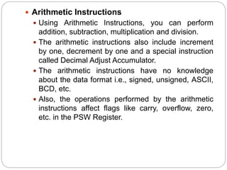 Arithmetic Instructions
 Using Arithmetic Instructions, you can perform
addition, subtraction, multiplication and division.
 The arithmetic instructions also include increment
by one, decrement by one and a special instruction
called Decimal Adjust Accumulator.
 The arithmetic instructions have no knowledge
about the data format i.e., signed, unsigned, ASCII,
BCD, etc.
 Also, the operations performed by the arithmetic
instructions affect flags like carry, overflow, zero,
etc. in the PSW Register.
 
