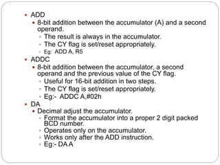  ADD
 8-bit addition between the accumulator (A) and a second
operand.
 The result is always in the accumulator.
 The CY flag is set/reset appropriately.
 Eg: ADD A, R5
 ADDC
 8-bit addition between the accumulator, a second
operand and the previous value of the CY flag.
 Useful for 16-bit addition in two steps.
 The CY flag is set/reset appropriately.
 Eg:- ADDC A,#02h
 DA
 Decimal adjust the accumulator.
 Format the accumulator into a proper 2 digit packed
BCD number.
 Operates only on the accumulator.
 Works only after the ADD instruction.
 Eg:- DA A
 