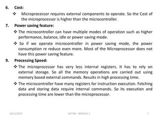 6. Cost:
 Microprocessor requires external components to operate. So the Cost of
the microprocessor is higher than the microcontroller.
7. Power saving feature:
 The microcontroller can have multiple modes of operation such as higher
performance, balance, idle or power saving mode.
 So if we operate microcontroller in power saving mode, the power
consumption re reduce even more. Most of the Microprocessor does not
have this power saving feature.
9. Processing Speed:
 The microprocessor has very less internal registers. It has to rely on
external storage. So all the memory operations are carried out using
memory based external commands. Results in high processing time.
 The microcontroller have many registers for instruction execution. Fetching
data and storing data require internal commands. So its execution and
processing time are lower than the microprocessor.
10/11/2023 AET305 - MODULE 2 7
 