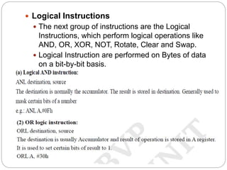  Logical Instructions
 The next group of instructions are the Logical
Instructions, which perform logical operations like
AND, OR, XOR, NOT, Rotate, Clear and Swap.
 Logical Instruction are performed on Bytes of data
on a bit-by-bit basis.
 