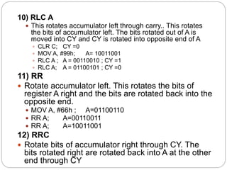 10) RLC A
 This rotates accumulator left through carry.. This rotates
the bits of accumulator left. The bits rotated out of A is
moved into CY and CY is rotated into opposite end of A
 CLR C; CY =0
 MOV A, #99h; A= 10011001
 RLC A ; A = 00110010 ; CY =1
 RLC A; A = 01100101 ; CY =0
11) RR
 Rotate accumulator left. This rotates the bits of
register A right and the bits are rotated back into the
opposite end.
 MOV A, #66h ; A=01100110
 RR A; A=00110011
 RR A; A=10011001
12) RRC
 Rotate bits of accumulator right through CY. The
bits rotated right are rotated back into A at the other
end through CY
 