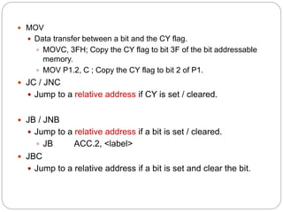  MOV
 Data transfer between a bit and the CY flag.
 MOVC, 3FH; Copy the CY flag to bit 3F of the bit addressable
memory.
 MOV P1.2, C ; Copy the CY flag to bit 2 of P1.
 JC / JNC
 Jump to a relative address if CY is set / cleared.
 JB / JNB
 Jump to a relative address if a bit is set / cleared.
 JB ACC.2, <label>
 JBC
 Jump to a relative address if a bit is set and clear the bit.
 