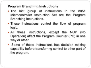 Program Branching Instructions
 The last group of instructions in the 8051
Microcontroller Instruction Set are the Program
Branching Instructions.
 These instructions control the flow of program
logic.
 All these instructions, except the NOP (No
Operation) affect the Program Counter (PC) in one
way or other.
 Some of these instructions has decision making
capability before transferring control to other part of
the program.
 