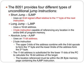  The 8051 provides four different types of
unconditional jump instructions:
 Short Jump – SJMP
 Uses an 8-bit signed offset relative to the 1st byte of the next
instruction.
 Long Jump – LJMP
 Uses a 16-bit address.
 3 byte instruction capable of referencing any location in the
entire 64K of program memory.
 Absolute Jump – AJMP
 Uses an 11-bit address.
 2 byte instruction
 The upper 3-bits of the address combine with the 5-bit opcode
to form the 1st byte and the lower 8-bits of the address form
the 2nd byte.
 The 11-bit address is substituted for the lower 11-bits of the PC
to calculate the 16-bit address of the target.
 The location referenced must be within the 2K Byte memory
page containing the AJMP instruction.
 