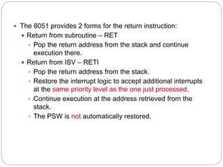  The 8051 provides 2 forms for the return instruction:
 Return from subroutine – RET
 Pop the return address from the stack and continue
execution there.
 Return from ISV – RETI
 Pop the return address from the stack.
 Restore the interrupt logic to accept additional interrupts
at the same priority level as the one just processed.
 Continue execution at the address retrieved from the
stack.
 The PSW is not automatically restored.
 