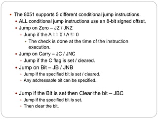  The 8051 supports 5 different conditional jump instructions.
 ALL conditional jump instructions use an 8-bit signed offset.
 Jump on Zero – JZ / JNZ
 Jump if the A == 0 / A != 0
 The check is done at the time of the instruction
execution.
 Jump on Carry – JC / JNC
 Jump if the C flag is set / cleared.
 Jump on Bit – JB / JNB
 Jump if the specified bit is set / cleared.
 Any addressable bit can be specified.
 Jump if the Bit is set then Clear the bit – JBC
 Jump if the specified bit is set.
 Then clear the bit.
 